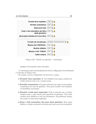 4.2 Atividades                                                             55




              Figura 4.22: Criando um glossário - continuação


       qualquer item quando achar necessário.

   A continuação (parte intermediária) da tela de conguração de um Glossário
é mostrada na Figura 4.22.
   Os campos a serem congurados são descritos a seguir.

   •   Permitir itens repetidos: Se você habilitar esta opção, poderão ser
       criados diversos itens com o mesmo nome.
   •   Permitir comentários: É possível permitir que sejam acrescentados
       comentários aos itens do glossário. Você pode escolher entre habilitar
       ou desabilitar esta função.
   •   Permitir versão para impressão: Pode-se permitir que os alunos
       tenham acesso a uma versão para impressão do glossário. Você pode
       escolher entre habilitar ou não esta ferramenta. Os professores sempre
       têm acesso à versão para impressão.
   •   Fazer o link automático dos itens deste glossário: Esta opção
       habilita a criação automática de links que levam aos itens do glossário
 