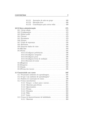 CONTEÚDO                                                                                                     7

               9.5.2.1   Anotações de aula em grupo . . . . . . . . . 169
               9.5.2.2   Discussão livre . . . . . . . . . . . . . . . . . 169
               9.5.2.3   Contribuições para outros wikis . . . . . . . . 169

10 O bloco administração                                                                                   171
  10.1 Ativar edição . . . . . . . . . . . . .     .   .   .   .   .   .   .   .   .   .   .   .   .   .   172
  10.2 Congurações . . . . . . . . . . . . .      .   .   .   .   .   .   .   .   .   .   .   .   .   .   172
  10.3 Editar perl . . . . . . . . . . . . . .    .   .   .   .   .   .   .   .   .   .   .   .   .   .   172
  10.4 Tutores . . . . . . . . . . . . . . . .     .   .   .   .   .   .   .   .   .   .   .   .   .   .   173
  10.5 Estudantes . . . . . . . . . . . . . .      .   .   .   .   .   .   .   .   .   .   .   .   .   .   173
  10.6 Grupos . . . . . . . . . . . . . . . . .    .   .   .   .   .   .   .   .   .   .   .   .   .   .   175
  10.7 Cópia de segurança . . . . . . . . . .      .   .   .   .   .   .   .   .   .   .   .   .   .   .   176
  10.8 Restaurar . . . . . . . . . . . . . . .     .   .   .   .   .   .   .   .   .   .   .   .   .   .   180
  10.9 Importar dados do curso . . . . . . .       .   .   .   .   .   .   .   .   .   .   .   .   .   .   182
  10.10Escalas . . . . . . . . . . . . . . . . .   .   .   .   .   .   .   .   .   .   .   .   .   .   .   183
  10.11Notas . . . . . . . . . . . . . . . . .     .   .   .   .   .   .   .   .   .   .   .   .   .   .   185
       10.11.1 Congurar preferências . . . .      .   .   .   .   .   .   .   .   .   .   .   .   .   .   186
       10.11.2 Congurar categorias . . . . .      .   .   .   .   .   .   .   .   .   .   .   .   .   .   188
       10.11.3 Congurar pesos . . . . . . .       .   .   .   .   .   .   .   .   .   .   .   .   .   .   190
       10.11.4 Congurar letras de avaliação       .   .   .   .   .   .   .   .   .   .   .   .   .   .   191
       10.11.5 Exceções de notas . . . . . .       .   .   .   .   .   .   .   .   .   .   .   .   .   .   191
  10.12Registros . . . . . . . . . . . . . . .     .   .   .   .   .   .   .   .   .   .   .   .   .   .   193
  10.13Arquivos . . . . . . . . . . . . . . . .    .   .   .   .   .   .   .   .   .   .   .   .   .   .   194
  10.14Ajuda . . . . . . . . . . . . . . . . .     .   .   .   .   .   .   .   .   .   .   .   .   .   .   195
  10.15Fórum dos tutores . . . . . . . . . .       .   .   .   .   .   .   .   .   .   .   .   .   .   .   195

11 Construindo um curso                                                                                    197
  11.1 Projetando ambientes de aprendizagem . .                .   .   .   .   .   .   .   .   .   .   .   197
  11.2 O que é um ambiente de aprendizagem? .                  .   .   .   .   .   .   .   .   .   .   .   197
  11.3 Padrões de construção de cursos . . . . . .             .   .   .   .   .   .   .   .   .   .   .   199
  11.4 Cursos introdutórios . . . . . . . . . . . .            .   .   .   .   .   .   .   .   .   .   .   201
       11.4.1 Grupos - a chave para o sucesso . .              .   .   .   .   .   .   .   .   .   .   .   201
       11.4.2 Materiais para leitura . . . . . . .             .   .   .   .   .   .   .   .   .   .   .   201
       11.4.3 Questionários . . . . . . . . . . . .            .   .   .   .   .   .   .   .   .   .   .   201
       11.4.4 Fóruns . . . . . . . . . . . . . . . .           .   .   .   .   .   .   .   .   .   .   .   202
       11.4.5 Glossário . . . . . . . . . . . . . .            .   .   .   .   .   .   .   .   .   .   .   202
       11.4.6 Wiki . . . . . . . . . . . . . . . . .           .   .   .   .   .   .   .   .   .   .   .   202
       11.4.7 Lição . . . . . . . . . . . . . . . . .          .   .   .   .   .   .   .   .   .   .   .   202
  11.5 Cursos de desenvolvimento de habilidades                .   .   .   .   .   .   .   .   .   .   .   203
       11.5.1 Materiais . . . . . . . . . . . . . .            .   .   .   .   .   .   .   .   .   .   .   203
 