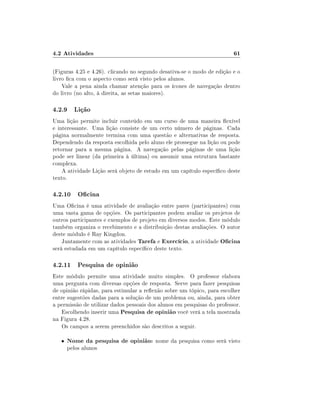 4.2 Atividades                                                           61

(Figuras 4.25 e 4.26). clicando no segundo desativa-se o modo de edição e o
livro ca com o aspecto como será visto pelos alunos.
    Vale a pena ainda chamar atenção para os ícones de navegação dentro
do livro (no alto, à direita, as setas maiores).

4.2.9 Lição
Uma lição permite incluir conteúdo em um curso de uma maneira exível
e interessante. Uma lição consiste de um certo número de páginas. Cada
página normalmente termina com uma questão e alternativas de resposta.
Dependendo da resposta escolhida pelo aluno ele prossegue na lição ou pode
retornar para a mesma página. A navegação pelas páginas de uma lição
pode ser linear (da primeira à última) ou assumir uma estrutura bastante
complexa.
    A atividade Lição será objeto de estudo em um capítulo especíco deste
texto.

4.2.10 Ocina
Uma Ocina é uma atividade de avaliação entre pares (participantes) com
uma vasta gama de opções. Os participantes podem avaliar os projetos de
outros participantes e exemplos de projeto em diversos modos. Este módulo
também organiza o recebimento e a distribuição destas avaliações. O autor
deste módulo é Ray Kingdon.
    Juntamente com as atividades Tarefa e Exercício, a atividade Ocina
será estudada em um capítulo especíco deste texto.

4.2.11 Pesquisa de opinião
Este módulo permite uma atividade muito simples. O professor elabora
uma pergunta com diversas opções de resposta. Serve para fazer pesquisas
de opinião rápidas, para estimular a reexão sobre um tópico, para escolher
entre sugestões dadas para a solução de um problema ou, ainda, para obter
a permissão de utilizar dados pessoais dos alunos em pesquisas do professor.
    Escolhendo inserir uma Pesquisa de opinião você verá a tela mostrada
na Figura 4.28.
    Os campos a serem preenchidos são descritos a seguir.

   •   Nome da pesquisa de opinião: nome da pesquisa como será visto
       pelos alunos
 