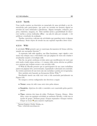 4.2 Atividades                                                              65

4.2.13 Tarefa
Uma tarefa consiste na descrição ou enunciado de uma atividade a ser de-
senvolvida pelo participante, que pode ser enviada em formato digital ao
servidor do curso utilizando a plataforma. Alguns exemplos: redações, pro-
jetos, relatórios, imagens, etc. Este módulo inclui a possibilidade de descr-
ever tarefas a serem realizadas oine - na sala de aula por exemplo - e de
publicar o resultado da avaliação.
    Tarefas, exercícios e ocinas são atividades que guardam entre si alguma
semelhança. Serão objeto de estudo em um capítulo especíco deste texto.

4.2.14 Wiki
A atividade Wiki permite que se construam documentos de forma coletiva,
usando um navegador Internet 9 .
    A expressão wiki wiki signica, nas ilhas havaianas, super rápido e este
nome tem relação com a velocidade com que páginas de texto são criadas e
atualizadas usando a tecnologia wiki.
    Não há, em geral, nenhuma revisão antes que modicações do texto que
está sendo criado sejam aceitas, e é comum wikis serem abertos ao público
ou a pessoas que tenham acesso a um servidor wiki.
    O Wiki do Moodle permite que os participantes de um curso trabalhem
juntos em páginas web, acrescentando, expandindo e alterando seu conteúdo.
As versões anteriores de um texto não são excluídas e podem ser recuperadas.
    Este módulo está baseado na ferramenta Erfurt Wiki 10 .
    Escolhendo inserir um wiki você verá a tela mostrada parcialmente na
Figura 4.31.
    Os campos a serem congurados são descritos a seguir.

      •   Nome: nome do wiki como será visto pelos alunos
      •   Sumário: objetivos do wiki e conteúdo a ser construído pelos partici-
          pantes

      •   Tipo: existem três tipos de wikis: Professor, Grupos, Alunos. Além
          disso, como em qualquer atividade no ambiente Moodle, o wiki tem os
          modos de grupo: Nenhum grupo, Grupos separados e Grupos visíveis.
          Clique no ícone para maiores explicações.
  9
      Internet Explorer, Firefox, Mozilla, etc.
 10
      http://erfurtwiki.sourceforge.net/
 
