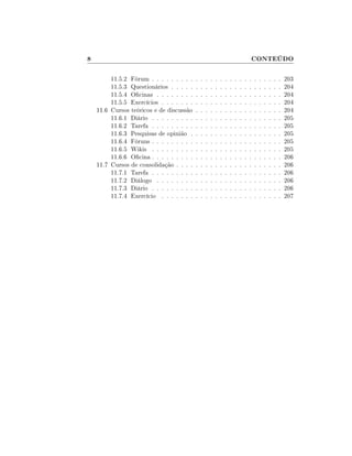 8                                                                                      CONTEÚDO

         11.5.2 Fórum . . . . . . . . .    .   .   .   .   .   .   .   .   .   .   .   .   .   .   .   .   .   .   203
         11.5.3 Questionários . . . . .    .   .   .   .   .   .   .   .   .   .   .   .   .   .   .   .   .   .   204
         11.5.4 Ocinas . . . . . . . .    .   .   .   .   .   .   .   .   .   .   .   .   .   .   .   .   .   .   204
         11.5.5 Exercícios . . . . . . .   .   .   .   .   .   .   .   .   .   .   .   .   .   .   .   .   .   .   204
    11.6 Cursos teóricos e de discussão    .   .   .   .   .   .   .   .   .   .   .   .   .   .   .   .   .   .   204
         11.6.1 Diário . . . . . . . . .   .   .   .   .   .   .   .   .   .   .   .   .   .   .   .   .   .   .   205
         11.6.2 Tarefa . . . . . . . . .   .   .   .   .   .   .   .   .   .   .   .   .   .   .   .   .   .   .   205
         11.6.3 Pesquisas de opinião .     .   .   .   .   .   .   .   .   .   .   .   .   .   .   .   .   .   .   205
         11.6.4 Fóruns . . . . . . . . .   .   .   .   .   .   .   .   .   .   .   .   .   .   .   .   .   .   .   205
         11.6.5 Wikis . . . . . . . . .    .   .   .   .   .   .   .   .   .   .   .   .   .   .   .   .   .   .   205
         11.6.6 Ocina . . . . . . . . .   .   .   .   .   .   .   .   .   .   .   .   .   .   .   .   .   .   .   206
    11.7 Cursos de consolidação . . . .    .   .   .   .   .   .   .   .   .   .   .   .   .   .   .   .   .   .   206
         11.7.1 Tarefa . . . . . . . . .   .   .   .   .   .   .   .   .   .   .   .   .   .   .   .   .   .   .   206
         11.7.2 Diálogo . . . . . . . .    .   .   .   .   .   .   .   .   .   .   .   .   .   .   .   .   .   .   206
         11.7.3 Diário . . . . . . . . .   .   .   .   .   .   .   .   .   .   .   .   .   .   .   .   .   .   .   206
         11.7.4 Exercício . . . . . . .    .   .   .   .   .   .   .   .   .   .   .   .   .   .   .   .   .   .   207
 