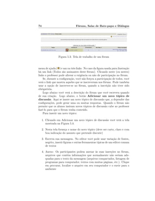 74                               Fóruns, Salas de Bate-papo e Diálogos




                   Figura 5.3: Tela de trabalho de um fórum


menu de ajuda ( ) e um ou três links. No caso da gura usada para ilustração
há um link (Todos são assinantes deste fórum). Clicando neste (ou nestes)
links o professor pode alterar a exigência ou não de participação no fórum.
    Se, durante a conguração, você não forçou a participação de todos, você
verá o link que mostra aqueles que se inscreveram nos fóruns. Pode também
usar a opção de inscrever-se no fórum, quando a inscrição não tiver sido
obrigatória.
    Logo abaixo você verá a descrição do fórum que você escreveu quando
de sua criação. Logo abaixo, o botão Adicionar um novo tópico de
discussão. Aqui se insere um novo tópico de discussão que, a depender das
congurações, pode gerar uma ou muitas respostas. Quando o fórum não
permite que os alunos insiram novos tópicos de discussão cabe ao professor
fazê-lo para que o fórum tenha conteúdo.
    Para inserir um novo tópico:

     1. Clicando em Adicionar um novo tópico de discussão você verá a tela
        mostrada na Figura 5.4.
     2. Nesta tela forneça o nome do novo tópico (deve ser curto, claro e com
        boa indicação do assunto que pretende discutir)
     3. Escreva sua mensagem. No editor você pode usar variação de fontes,
        negrito, inserir guras e outras ferramentas típicas de um editor comum
        de textos
     4. Anexo: Os participantes podem anexar às suas inserções no fórum,
        arquivos que contém informações que normalmente não seriam ade-
        quadas para o texto da mensagem (arquivos compactados, listagem de
        programas para computador, textos com muitas páginas, etc.). Clique
        em procurar, localize o arquivo em seu computador e o envie para o
        ambiente
 