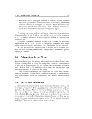 5.3 Administrando um fórum                                                75

  5. Clique em Enviar mensagem ao fórum e você será avisado que tem
     um tempo (estabelecido pelo administrador do ambiente) para rever e
     alterar o conteúdo da mensagem e os anexos). Depois de enviado você
     não poderá alterar mais o conteúdo. Pode, em casos excepcionais,
     solicitar ao professor que remova a mensagem ou tópico.

    Terminado o processo você verá a tela com a sua e outras mensagens na
tela principal do fórum. Se clicar em seu tópico verá o texto da mensagem
e, se tiver enviado um anexo, ele aparecerá como um link no canto superior
direito da tela.
    Terminado o tempo de edição sua mensagem será enviada por email para
todos os inscritos no fórum. No email há opções para responder (o que levará
o destinatário direto para o ambiente) e ver a mensagem em seu contexto.
    Se tiver sido habilitada a possibilidade de atribuir notas você verá tam-
bém um menu pulldown para escolher a nota (na escala estabelecida quando
da criação do fórum).


5.3 Administrando um fórum
Criados os fóruns para seus alunos, você precisará gerenciá-los durante todo
o curso. Como já dito, os fóruns são uma grande ferramenta para conseguir
a participação de alunos que não têm facilidade de se expressar na sala de
aula. Se você zer da discussão uma parte importante de seu curso você
realmente envolverá os alunos nas discussões.
    Claro, quanto mais pessoas participando de um fórum mais gerencia-
mento é necessário. Fóruns podem rapidamente brotar e se espalhar como
uma erva daninha a menos que você use uma certa dose de gerenciamento e
corte.

5.3.1 Gerenciando expectativas
A primeira coisa a administrar em um fórum é a expectativa dos alunos. Em
seu Plano de Curso você deve deixar claro com que freqüência você pretende
participar dos fóruns. Avise se você vai vericar o andamento dos fóruns
uma vez por dia ou por semana. Se você não estabelece expectativas você
será solicitado 24 horas por dia. Há relatos de professores que, por não
deixarem claro com que freqüência vão vericar os fóruns, percebem que um
aluno posta uma mensagem, em seguida insiste e depois manda um recado
malcriado. Tudo isso no espaço de uma hora ou menos.
 