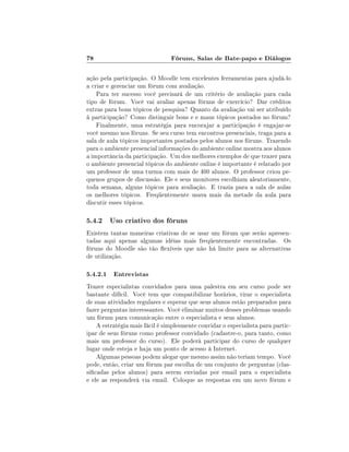 78                              Fóruns, Salas de Bate-papo e Diálogos

ação pela participação. O Moodle tem excelentes ferramentas para ajudá-lo
a criar e gerenciar um fórum com avaliação.
    Para ter sucesso você precisará de um critério de avaliação para cada
tipo de fórum. Você vai avaliar apenas fóruns de exercício? Dar créditos
extras para bons tópicos de pesquisa? Quanto da avaliação vai ser atribuído
à participação? Como distinguir bons e e maus tópicos postados no fórum?
    Finalmente, uma estratégia para encorajar a participação é engajar-se
você mesmo nos fóruns. Se seu curso tem encontros presenciais, traga para a
sala de aula tópicos importantes postados pelos alunos nos fóruns. Trazendo
para o ambiente presencial informações do ambiente online mostra aos alunos
a importância da participação. Um dos melhores exemplos de que trazer para
o ambiente presencial tópicos do ambiente online é importante é relatado por
um professor de uma turma com mais de 400 alunos. O professor criou pe-
quenos grupos de discussão. Ele e seus monitores escolhiam aleatoriamente,
toda semana, alguns tópicos para avaliação. E trazia para a sala de aulas
os melhores tópicos. Freqüentemente usava mais da metade da aula para
discutir esses tópicos.

5.4.2 Uso criativo dos fóruns
Existem tantas maneiras criativas de se usar um fórum que serão apresen-
tadas aqui apenas algumas idéias mais freqüentemente encontradas. Os
fóruns do Moodle são tão exíveis que não há limite para as alternativas
de utilização.

5.4.2.1 Entrevistas
Trazer especialistas convidados para uma palestra em seu curso pode ser
bastante difícil. Você tem que compatibilizar horários, tirar o especialista
de suas atividades regulares e esperar que seus alunos estão preparados para
fazer perguntas interessantes. Você eliminar muitos desses problemas usando
um fórum para comunicação entre o especialista e seus alunos.
    A estratégia mais fácil é simplesmente convidar o especialista para partic-
ipar de seus fóruns como professor convidado (cadastre-o, para tanto, como
mais um professor do curso). Ele poderá participar do curso de qualquer
lugar onde esteja e haja um ponto de acesso à Internet.
    Algumas pessoas podem alegar que mesmo assim não teriam tempo. Você
pode, então, criar um fórum par escolha de um conjunto de perguntas (clas-
sicadas pelos alunos) para serem enviadas por email para o especialista
e ele as responderá via email. Coloque as respostas em um novo fórum e
 