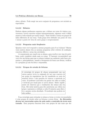 5.4 Práticas ecientes em fóruns                                        79

abra o debate. Pode surgir um novo conjunto de perguntas a ser enviado ao
especialista.

5.4.2.2 Debates
Embora alguns professores esperem que o debate em torno de tópicos con-
troversos e novos conceitos surjam espontaneamente, algumas vezes é difícil
manter a bola rolando por muito tempo. Tente dividir a turma em grupos de
lados diferentes de um tema. Cada grupo deve defender um ponto de vista
e atacar o ponto de vista do outro grupo e reciprocamente.

5.4.2.3 Perguntas mais freqüentes
Quantas vezes você responde a mesma pergunta para 3 ou 4 alunos? Muitas
vezes muitos alunos têm as mesmas perguntas sobre critérios de avaliação,
conceitos difíceis e notas das atividades.
    A comunicação por email com os alunos, para resolver este tipo de prob-
lema, pode complicar ainda mais as coisas. É bastante recomendável que
você crie um fórum para que os alunos tenham um ambiente onde fazer per-
guntas e, principalmente, usando a ferramenta de busca nos fóruns, vericar
se a pergunta já não foi feita e respondida.

5.4.2.4 Grupos de estudo de leituras

        A estratégia de grupos de alunos perguntando uns aos
        outros parece ter-se se originado de um caso concreto de
        um grupo de engenheiros que foi transferido no meio do
        semestre letivo e não gostaria de trancar a matrícula no
        curso. O professor concordou em gravar em vídeo as aulas
        e enviá-las por email para os novos alunos. Muito rapida-
        mente ele observou que o rendimento dos alunos não era
        bom. Ele então insistiu para eles assistissem aos vídeos em
        grupo e parassem a exibição a cada 15 minutos para discu-
        tir o assunto recém abordado. O resultado não poderia ter
        sido melhor.

    Uma estratégia para estimular os alunos a lerem os textos recomendados
é criar grupos de estudo sobre as leituras a serem feitas. As discussões
devem ser encerradas antes da aula onde o conteúdo do texto será
tratado. Esta proposta funciona bem com grupos de não mais que dez
 