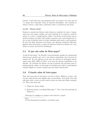 80                                  Fóruns, Salas de Bate-papo e Diálogos

pessoas. Cada aluno faz uma pergunta sobre um aspecto do texto que leu
e o grupo deve responder todas as questões formuladas. Isto estimula os
alunos a lerem e, além disso, meditarem sobre o conteúdo do que leram.

5.4.2.5 Fórum social
Embora a maioria dos fóruns esteja focada no conteúdo do curso, é impor-
tante que seus alunos tenham um meio informal de se conhecer, especial-
mente se o curso é completamente online. Um fórum social permite que as
pessoas tenham um lugar onde podem conversar sem a preocupação de es-
tar ou não recebendo notas ou sendo avaliadas pelos pares e pelo professor.
É uma boa idéia alimentar este fórum com algumas perguntas informais.
Quanto mais interessante o tópico de abertura maiores as chances de o am-
biente se tornar um local de socialização.

5.5 O que são salas de Bate-papo?
A sala de bate-papo 4 do Moodle é uma ferramenta simples de comunicação
síncrona que permite que você e seus alunos mantenham uma conversa em
tempo real. Se você alguma vez já usou um sistema de mensagem instan-
tânea como AOL, MSN ou iChat, você usou um sistema semelhante ao do
Moodle. Ao contrário dos fóruns, em que as pessoas não precisam estar si-
multaneamente online, no bate-papo é necessário que todos os participantes
estejam logados no mesmo instante para que haja comunicação.

5.6 Criando salas de bate-papo
Para usar uma sala de bate-papo você deve criá-la. Dene-se a hora e dia
em que todos devem estar logados para a conversação. Você pode criar uma
sala para todo o curso ou pode repetir seções em uma base diária, semanal,
etc. Para criar uma sala:

     1. Clique em Ativar edição
     2. Selecione inserir a atividade Bate-papo 5 . Você verá tela mostrada na
        Figura 5.5.

      Preencha ou congure os campos como descrito a seguir.
  4
      Chat
  5
      ou Chat dependendo da instalação e da tradução usada.
 