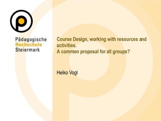 Course Design, working with resources and activities. A common proposal for all groups? Heiko Vogl 