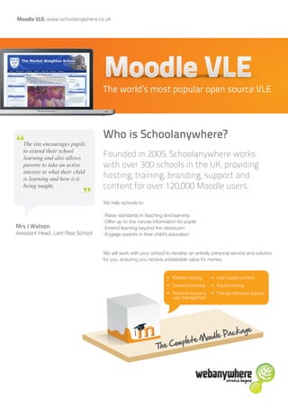 Moodle VLE: www.schoolanywhere.co.uk




                                   The world’s most popular open source VLE



                                   Who is Schoolanywhere?
“  The site encourages pupils
   to extend their school
   learning and also allows
                                   Founded in 2005, Schoolanywhere works
   parents to take an active       with over 300 schools in the UK, providing
   interest in what their child
   is learning and how it is  “    hosting, training, branding, support and
   being taught.                   content for over 120,000 Moodle users.
                                   We help schools to:

                                   -Raise standards in teaching and learning
                                   -Offer up-to-the minute information for pupils
Mrs J Watson                       -Extend learning beyond the classroom
Assistant Head, Lent Rise School   -Engage parents in their child’s education


                                   We will work with your school to develop an entirely personal service and solution
                                   for you, ensuring you receive unbeatable value for money.


                                                                  •	 Reliable hosting     •	 High quality content
                                                                  •	 Creative branding    •	 Expert training
                                                                  •	 Practical course &   •	 Friendly technical support
                                                                     user management




                                                                                           Pack          age
                                                                                    Moodle
                                                                       mplete
                                                            The Co
 