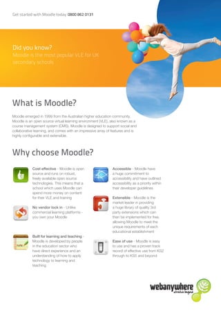Get started with Moodle today: 0800 862 0131




Did you know?
Moodle is the most popular VLE for UK
secondary schools




What is Moodle?
Moodle emerged in 1999 from the Australian higher education community.
Moodle is an open source virtual learning environment (VLE), also known as a
course management system (CMS). Moodle is designed to support social and
collaborative learning, and comes with an impressive array of features and is
highly configurable and extensible.



Why choose Moodle?
            Cost effective - Moodle is open                   Accessible - Moodle have
            source and runs on robust,                        a huge commitment to
            freely-available open source                      accessibility and have outlined
            technologies. This means that a                   accessibility as a priority within
            school which uses Moodle can                      their developer guidelines
            spend more money on content
            for their VLE and training                        Extensible - Moodle is the
                                                              market leader in providing
            No vendor lock in - Unlike                        a huge library of quality 3rd
            commercial learning platforms -                   party extensions which can
            you own your Moodle                               then be implemented for free,
                                                              allowing Moodle to meet the
                                                              unique requirements of each
                                                              educational establishment
            Built for learning and teaching -
            Moodle is developed by people                     Ease of use - Moodle is easy
            in the education sector who                       to use and has a proven track
            have direct experience and an                     record of effective use from KS2
            understanding of how to apply                     through to KS5 and beyond
            technology to learning and
            teaching
 
