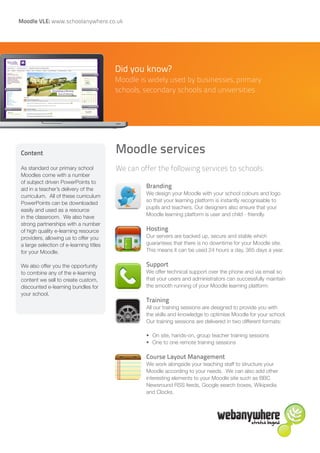 Moodle VLE: www.schoolanywhere.co.uk




                                         Did you know?
                                         Moodle is widely used by businesses, primary
                                         schools, secondary schools and universities




Content                                  Moodle services
As standard our primary school           We can offer the following services to schools:
Moodles come with a number
of subject driven PowerPoints to
aid in a teacher’s delivery of the
                                                  Branding
                                                  We design your Moodle with your school colours and logo
curriculum. All of these curriculum
                                                  so that your learning platform is instantly recognisable to
PowerPoints can be downloaded
                                                  pupils and teachers. Our designers also ensure that your
easily and used as a resource
                                                  Moodle learning platform is user and child - friendly.
in the classroom. We also have
strong partnerships with a number
of high quality e-learning resource               Hosting
providers, allowing us to offer you               Our servers are backed up, secure and stable which
a large selection of e-learning titles            guarantees that there is no downtime for your Moodle site.
for your Moodle.                                  This means it can be used 24 hours a day, 365 days a year.

We also offer you the opportunity                 Support
to combine any of the e-learning                  We offer technical support over the phone and via email so
content we sell to create custom,                 that your users and administrators can successfully maintain
discounted e-learning bundles for                 the smooth running of your Moodle learning platform.
your school.
                                                  Training
                                                  All our training sessions are designed to provide you with
                                                  the skills and knowledge to optimise Moodle for your school.
                                                  Our training sessions are delivered in two different formats:

                                                  •	 On site, hands-on, group teacher training sessions
                                                  •	 One to one remote training sessions

                                                  Course Layout Management
                                                  We work alongside your teaching staff to structure your
                                                  Moodle according to your needs. We can also add other
                                                  interesting elements to your Moodle site such as BBC
                                                  Newsround RSS feeds, Google search boxes, Wikipedia
                                                  and Clocks.
 