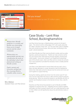 Moodle VLE: www.schoolanywhere.co.uk




                                   Did you know?
                                   Moodle is enjoyed by over 37 million users




                                       Case Study - Lent Rise
                                       School, Buckinghamshire
“  Webanywhere Moodle
   platform is a versatile and         Lent Rise School has been a WebAnywhere customer for the last 3
   flexible way of providing           years. The school is at the cutting edge of ICT, with pupils using their
   home access to pupil,               ICT skills in all areas of their work. ICT has even been used to establish
                                       links with schools across Europe, Africa and Asia, contributing to the
   parents and the school
                                       pupils’ cultural awareness.
   community.
                                       Lent Rise’s Moodle (Lent Rise Learning World) is widely used by pupils,
   Webanywhere are                     teachers, parents and governors. Parents can raise concerns via the
   approachable and take into          VLE and support their child’s learning through regularly checking their
   consideration the needs of          child’s targets. Community cohesion is an integral and fundamental
   the individual school when          part of the school’s vision, when Lent Rise came to choose the school’s
   planned and setting up              VLE it was imperative it provided the necessary tools to enable parental
   Moodle systems.                     engagement.

                                       Lent Rise is now determined to ensure these tools are used, once a
   Pupils, parents and
                                       place has been allocated to a pupil, all parents meet the headteacher
   Governors all find Lent             before their child starts school to discuss how the school and home can
   Rise Learning World a       “       work together to support learning.
   valuable online resource.
                                       During this meeting, parents are shown how the school uses ICT and
                                       how it can be used within the home or after school to support pupil and
                                       family learning. When the school first started to use Moodle only 20% of
                                       parents had broadband access to the internet at home. Now, only 6%
Mrs J Watson                           do not.
Assistant Head, Lent Rise School
                                       Recently Lent Rise School has decided to opt for Moodle and SIMS
                                       integration to enhance their VLE. Integrating the two systems together
                                       will enable Lent Rise to present parents with up-to-date attendance data
                                       on their children and will significantly reduce the administrative duties of
                                       the staff.
 