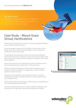Get started with Moodle today: 0800 862 0131




Did you know?
Moodle has a large collection of installations,
currently totalling somewhere between 1.5
and 2 million unique modules




Case Study - Mount Grace
School, Hertfordshire
At Mount Grace School there are in excess of one thousand registered Moodle
users amongst the staff and students.

They have uploaded a large amount of third-party curricular content to their
Moodle, which allows students across Key Stages 4 and 5 to access this
content both at home and in school.

Through Moodle networking, Mount Grace have connected their Moodle to
that of another local school, Hertswood. The two schools are thus able to share
online materials and resources, effectively doubling the usefulness of their virtual
learning platforms.

Having online resources across subjects gives students something to refer to
when completing homework assignments or writing coursework.

Students can also leave feedback for staff- perhaps to request the type of
content they’d like to see added or to suggest ways in which the Moodle
experience could be improved.

Teachers can use the Moodle to set homework tasks which can then be
completed by the students, allowing the teacher to review at a glance all the
work completed online.

Staff from Mount Grace school received in-school training on using Moodle from
one of SchoolAnywhere’s expert trainers.

Two of their staff also joined up with a member of staff from Hertswood to visit
our offices for an in-depth day’s training on the administration of Moodle.
 