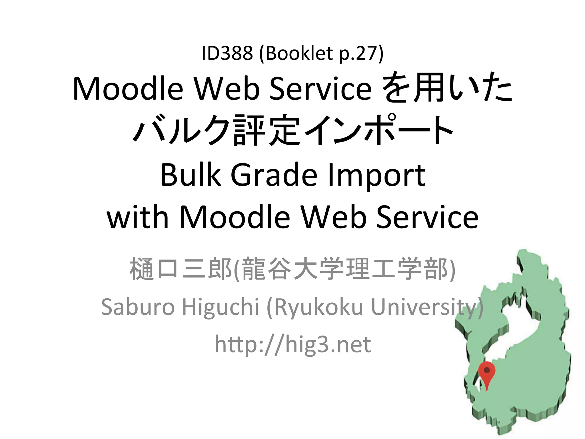 ID388	
  (Booklet	
  p.27)	
  
Moodle	
  Web	
  Service	
  を用いた	
  
バルク評定インポート	
  
Bulk	
  Grade	
  Import	
  	
  
with	
  Moodle	
  Web	
  Service	
樋口三郎(龍谷大学理工学部)	
  
Saburo	
  Higuchi	
  (Ryukoku	
  University)	
  
hHp://hig3.net	
 