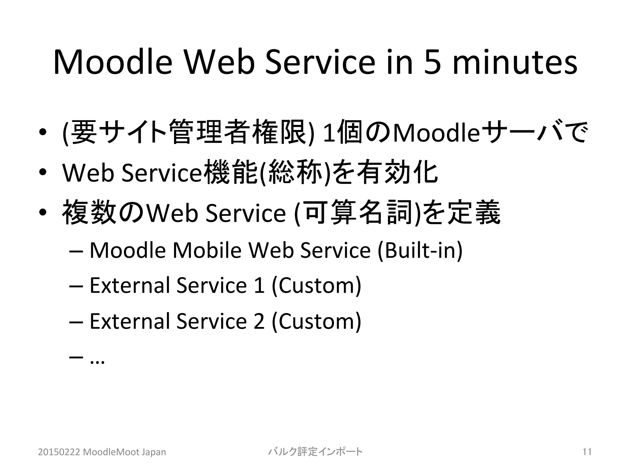 Moodle	
  Web	
  Service	
  in	
  5	
  minutes	
•  (要サイト管理者権限)	
  1個のMoodleサーバで	
  
•  Web	
  Service機能(総称)を有効化	
  
•  複数のWeb	
  Service	
  (可算名詞)を定義	
  
– Moodle	
  Mobile	
  Web	
  Service	
  (Built-­‐in)	
  
– External	
  Service	
  1	
  (Custom)	
  
– External	
  Service	
  2	
  (Custom)	
  
– …	
20150222	
  MoodleMoot	
  Japan	
 バルク評定インポート	
 11	
 