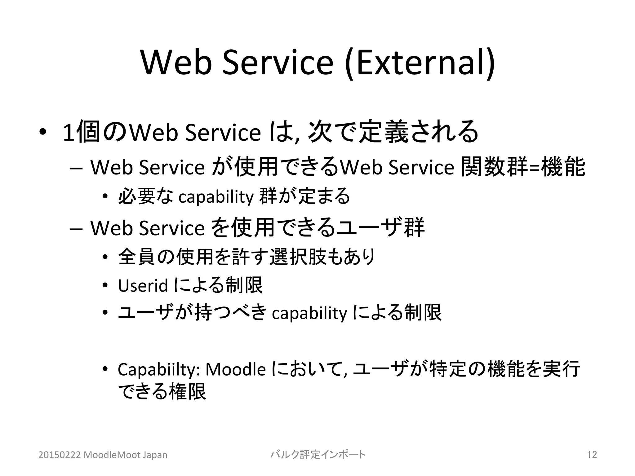 Web	
  Service	
  (External)	
•  1個のWeb	
  Service	
  は,	
  次で定義される	
  
–  Web	
  Service	
  が使用できるWeb	
  Service	
  関数群=機能	
  
•  必要な	
  capability	
  群が定まる	
  
–  Web	
  Service	
  を使用できるユーザ群	
  
•  全員の使用を許す選択肢もあり	
  
•  Userid	
  による制限	
  
•  ユーザが持つべき	
  capability	
  による制限	
  
•  Capabiilty:	
  Moodle	
  において,	
  ユーザが特定の機能を実行
できる権限	
20150222	
  MoodleMoot	
  Japan	
 バルク評定インポート	
 12	
 