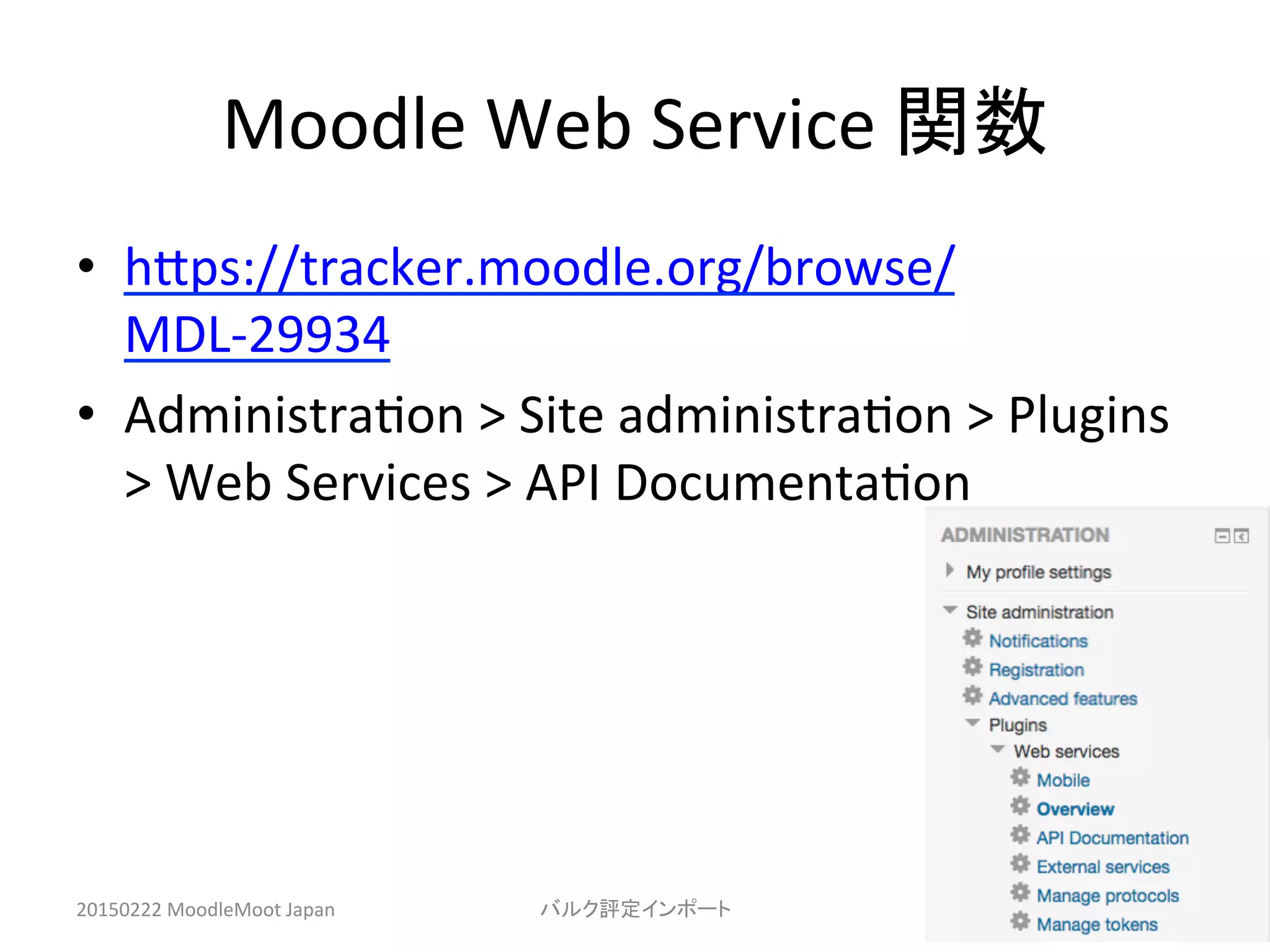 Moodle	
  Web	
  Service	
  関数	
•  hHps://tracker.moodle.org/browse/
MDL-­‐29934	
  
•  Administra^on	
  >	
  Site	
  administra^on	
  >	
  Plugins	
  
>	
  Web	
  Services	
  >	
  API	
  Documenta^on	
  
20150222	
  MoodleMoot	
  Japan	
 バルク評定インポート	
 13	
 