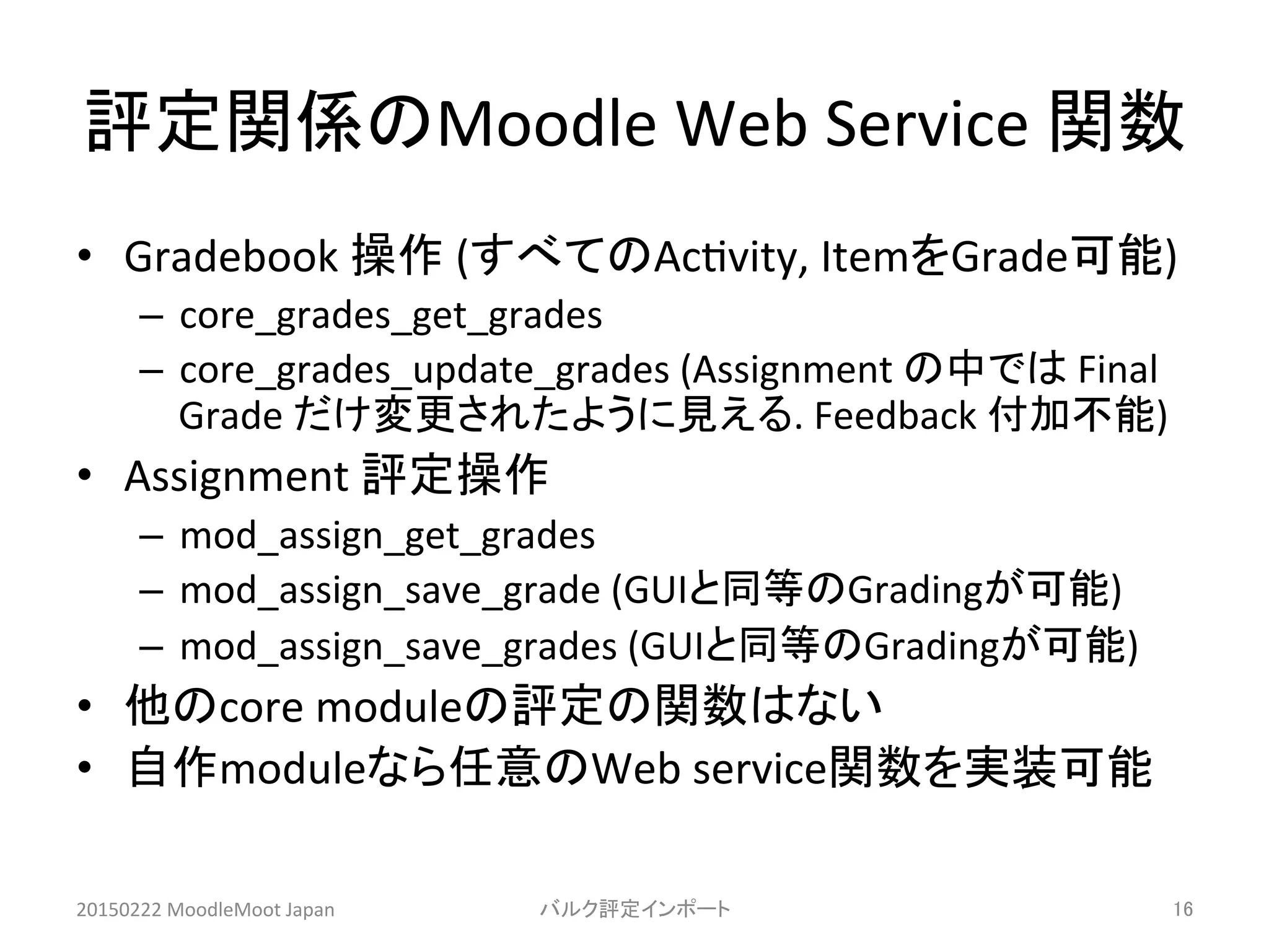 評定関係のMoodle	
  Web	
  Service	
  関数	
•  Gradebook	
  操作	
  (すべてのAc^vity,	
  ItemをGrade可能)	
  
–  core_grades_get_grades	
  	
  
–  core_grades_update_grades	
  (Assignment	
  の中では	
  Final	
  
Grade	
  だけ変更されたように見える.	
  Feedback	
  付加不能)	
  
•  Assignment	
  評定操作	
  
–  mod_assign_get_grades	
  	
  
–  mod_assign_save_grade	
  (GUIと同等のGradingが可能)	
  
–  mod_assign_save_grades	
  (GUIと同等のGradingが可能)	
  
•  他のcore	
  moduleの評定の関数はない	
  
•  自作moduleなら任意のWeb	
  service関数を実装可能	
20150222	
  MoodleMoot	
  Japan	
 バルク評定インポート	
 16	
 