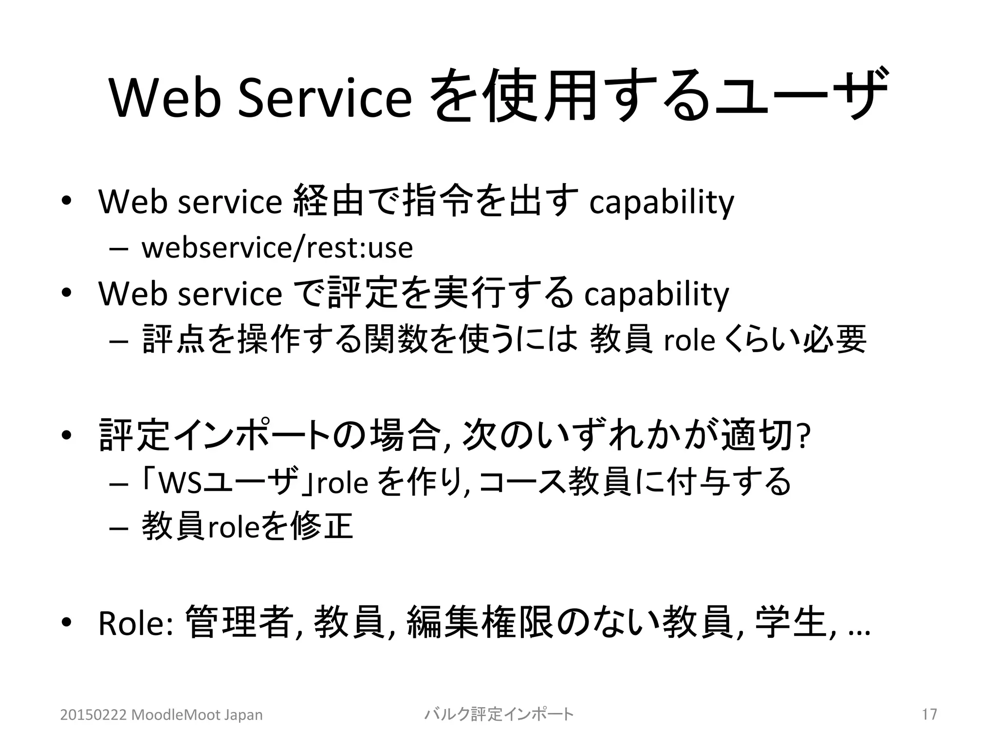 Web	
  Service	
  を使用するユーザ	
•  Web	
  service	
  経由で指令を出す	
  capability	
  
–  webservice/rest:use	
  
•  Web	
  service	
  で評定を実行する	
  capability	
  
–  評点を操作する関数を使うには 教員	
  role	
  くらい必要	
  
•  評定インポートの場合,	
  次のいずれかが適切?	
  
–  「WSユーザ」role	
  を作り,	
  コース教員に付与する	
  
–  教員roleを修正	
  
•  Role:	
  管理者,	
  教員,	
  編集権限のない教員,	
  学生,	
  …	
20150222	
  MoodleMoot	
  Japan	
 バルク評定インポート	
 17	
 