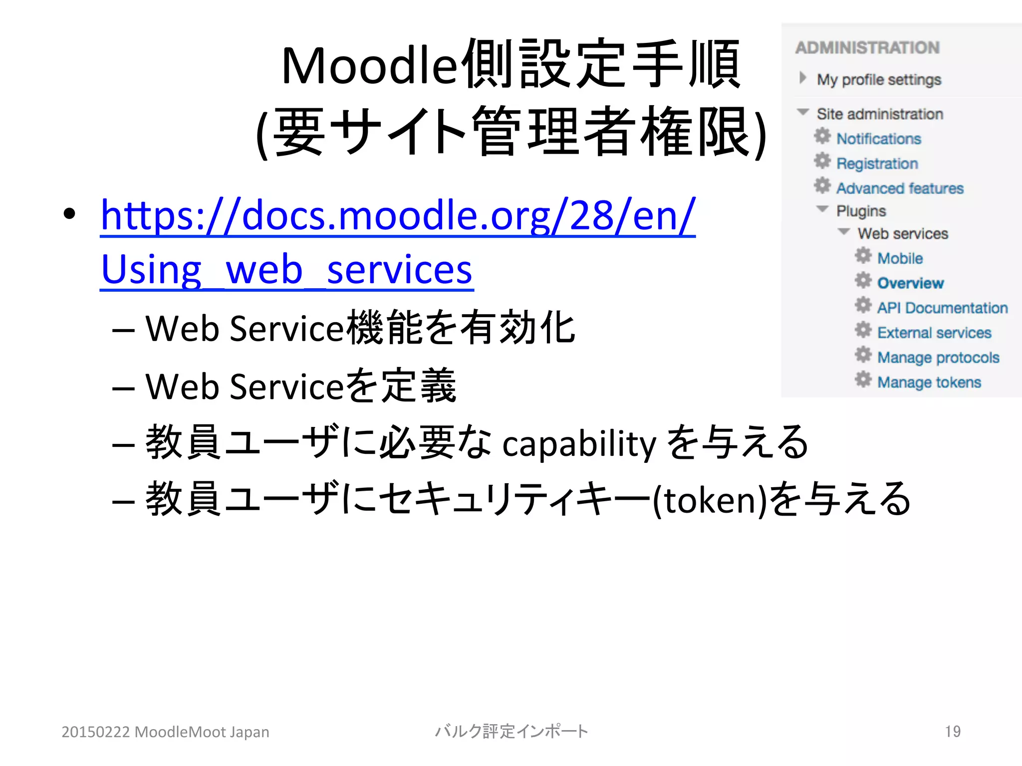 Moodle側設定手順	
  
(要サイト管理者権限)	
•  hHps://docs.moodle.org/28/en/
Using_web_services	
  
– Web	
  Service機能を有効化	
  
– Web	
  Serviceを定義	
  
– 教員ユーザに必要な	
  capability	
  を与える	
  
– 教員ユーザにセキュリティキー(token)を与える	
20150222	
  MoodleMoot	
  Japan	
 バルク評定インポート	
 19	
 