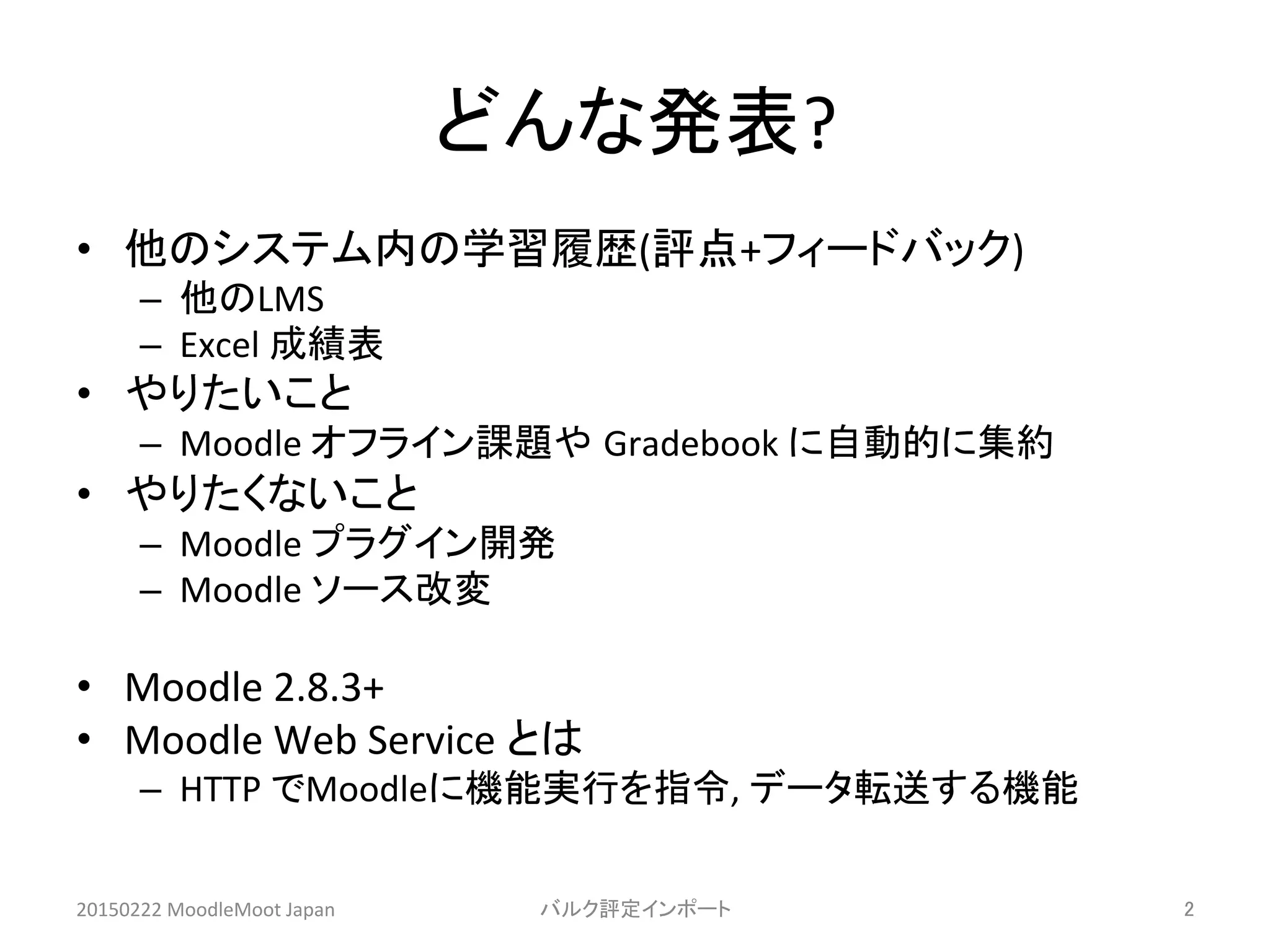 どんな発表?	
•  他のシステム内の学習履歴(評点+フィードバック)	
  
–  他のLMS	
  
–  Excel	
  成績表	
  
•  やりたいこと	
  
–  Moodle	
  オフライン課題や Gradebook	
  に自動的に集約	
  
•  やりたくないこと	
  
–  Moodle	
  プラグイン開発	
  
–  Moodle	
  ソース改変	
  
•  Moodle	
  2.8.3+	
  
•  Moodle	
  Web	
  Service	
  とは	
  
–  HTTP	
  でMoodleに機能実行を指令,	
  データ転送する機能	
  
20150222	
  MoodleMoot	
  Japan	
 バルク評定インポート	
 2	
 