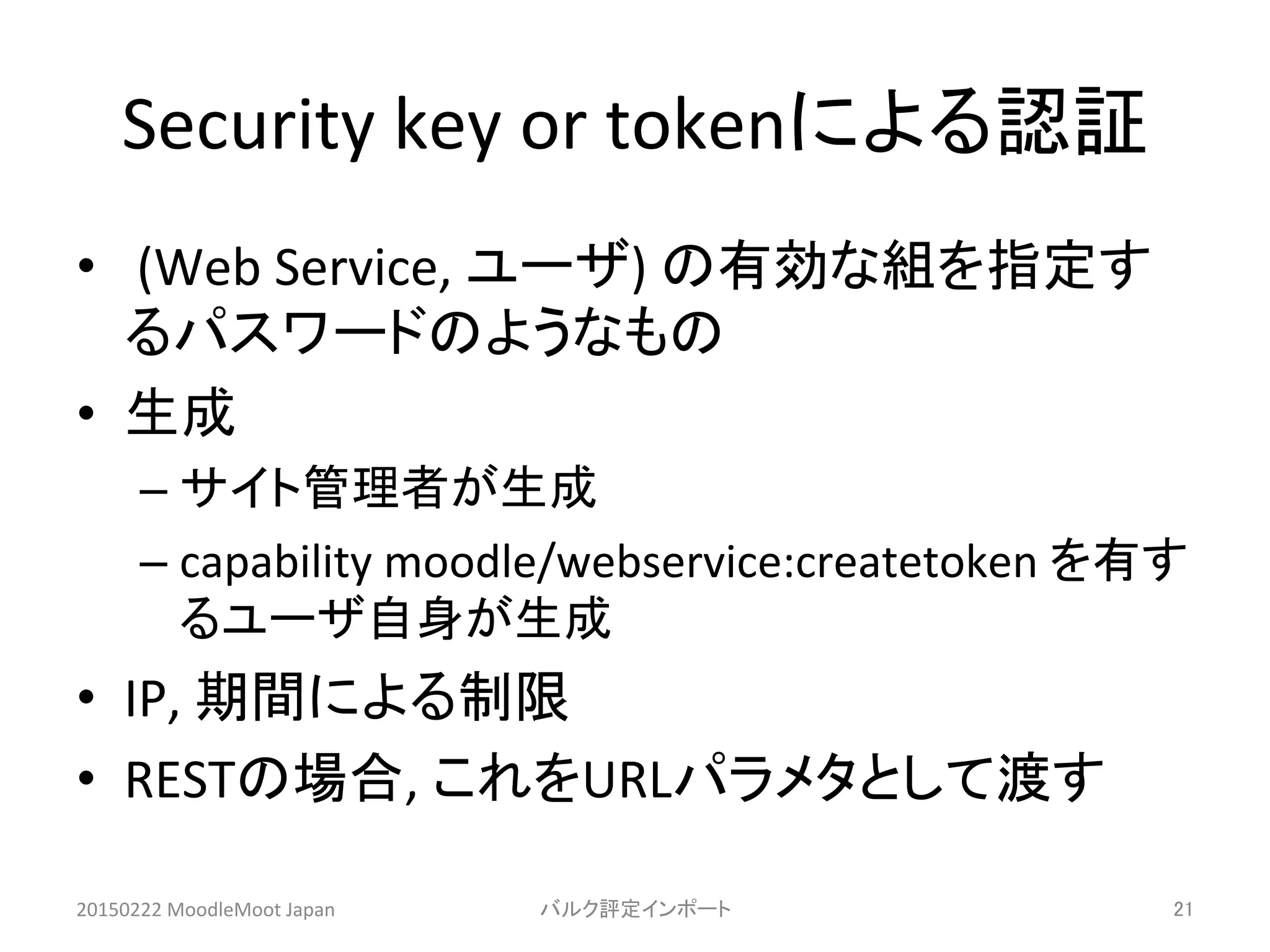 Security	
  key	
  or	
  tokenによる認証	
•  	
  (Web	
  Service,	
  ユーザ)	
  の有効な組を指定す
るパスワードのようなもの	
  
•  生成	
  
– サイト管理者が生成	
  
– capability	
  moodle/webservice:createtoken	
  を有す
るユーザ自身が生成	
  
•  IP,	
  期間による制限	
  
•  RESTの場合,	
  これをURLパラメタとして渡す	
20150222	
  MoodleMoot	
  Japan	
 バルク評定インポート	
 21	
 