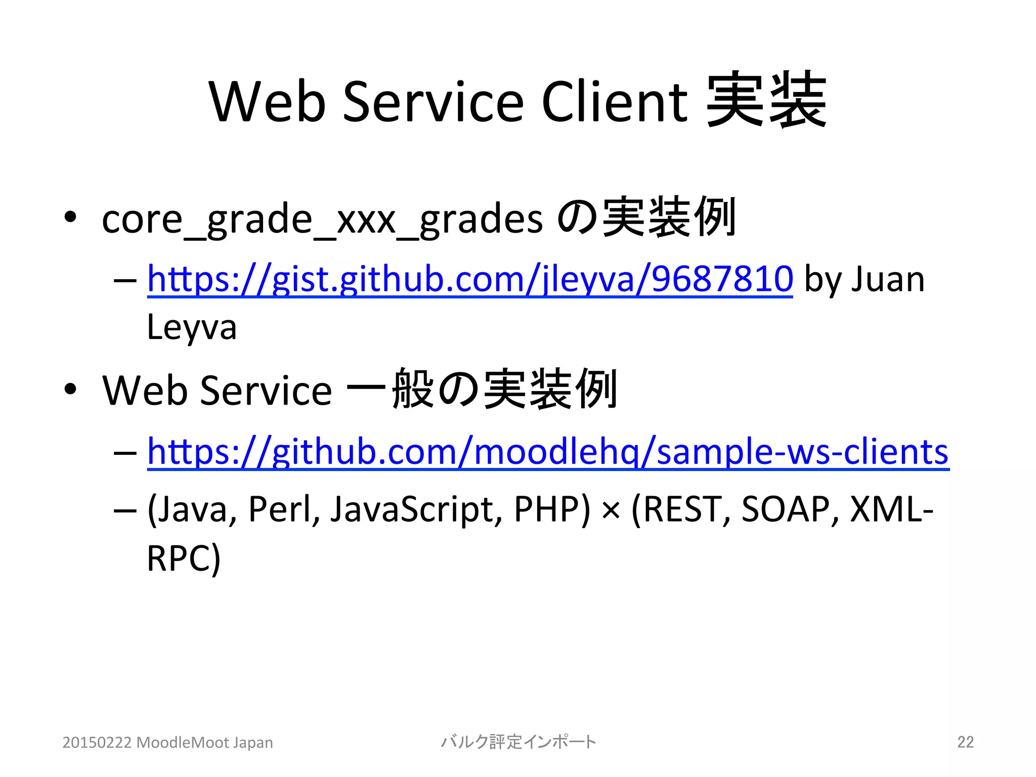 Web	
  Service	
  Client	
  実装	
•  core_grade_xxx_grades	
  の実装例	
  
– hHps://gist.github.com/jleyva/9687810	
  by	
  Juan	
  
Leyva	
  
•  Web	
  Service	
  一般の実装例	
  
– hHps://github.com/moodlehq/sample-­‐ws-­‐clients	
  
– (Java,	
  Perl,	
  JavaScript,	
  PHP)	
  ×	
  (REST,	
  SOAP,	
  XML-­‐
RPC)	
  
20150222	
  MoodleMoot	
  Japan	
 バルク評定インポート	
 22	
 