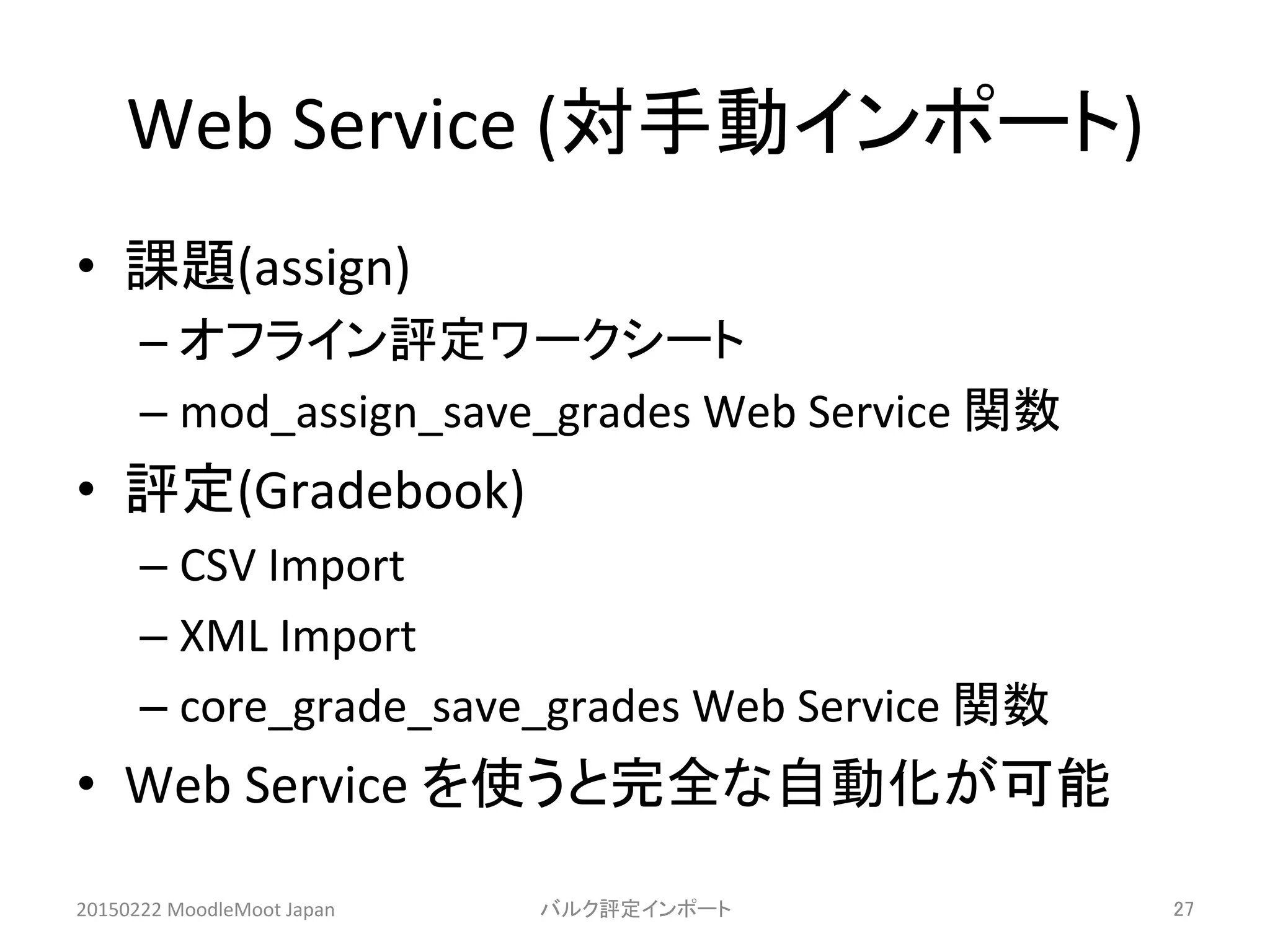 Web	
  Service	
  (対手動インポート)	
•  課題(assign)	
  
– オフライン評定ワークシート	
  
– mod_assign_save_grades	
  Web	
  Service	
  関数	
  
•  評定(Gradebook)	
  
– CSV	
  Import	
  
– XML	
  Import	
  
– core_grade_save_grades	
  Web	
  Service	
  関数	
  
•  Web	
  Service	
  を使うと完全な自動化が可能	
  
20150222	
  MoodleMoot	
  Japan	
 バルク評定インポート	
 27	
 
