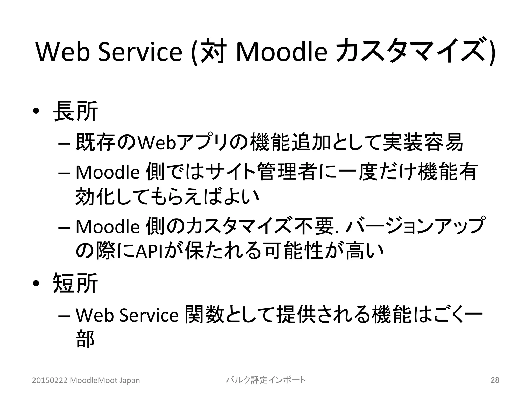 Web	
  Service	
  (対	
  Moodle	
  カスタマイズ)	
•  長所	
  
– 既存のWebアプリの機能追加として実装容易	
  
– Moodle	
  側ではサイト管理者に一度だけ機能有
効化してもらえばよい	
  
– Moodle	
  側のカスタマイズ不要.	
  バージョンアップ
の際にAPIが保たれる可能性が高い	
  
•  短所	
  
– Web	
  Service	
  関数として提供される機能はごく一
部	
  
20150222	
  MoodleMoot	
  Japan	
 バルク評定インポート	
 28	
 