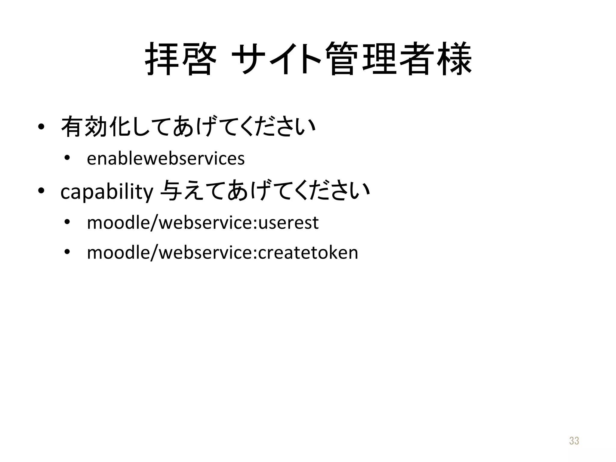 拝啓 サイト管理者様	
•  有効化してあげてください	
  
•  enablewebservices	
  
•  capability	
  与えてあげてください	
  
•  moodle/webservice:userest	
  
•  moodle/webservice:createtoken	
  
33	
 
 