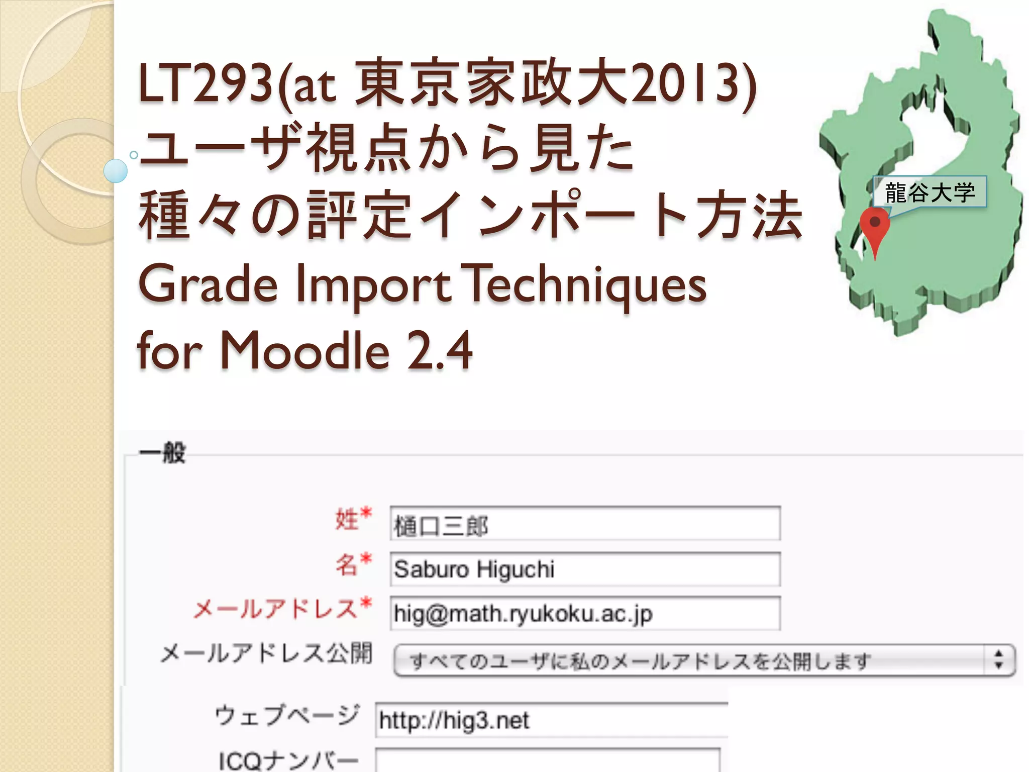 LT293(at 東京家政大2013)
ユーザ視点から見た
種々の評定インポート方法
Grade Import Techniques
for Moodle 2.4	
 
樋口三郎(龍谷大学) http://hig3.net
Saburo Higuchi (Ryukoku University)	
 
龍谷大学	
 
 