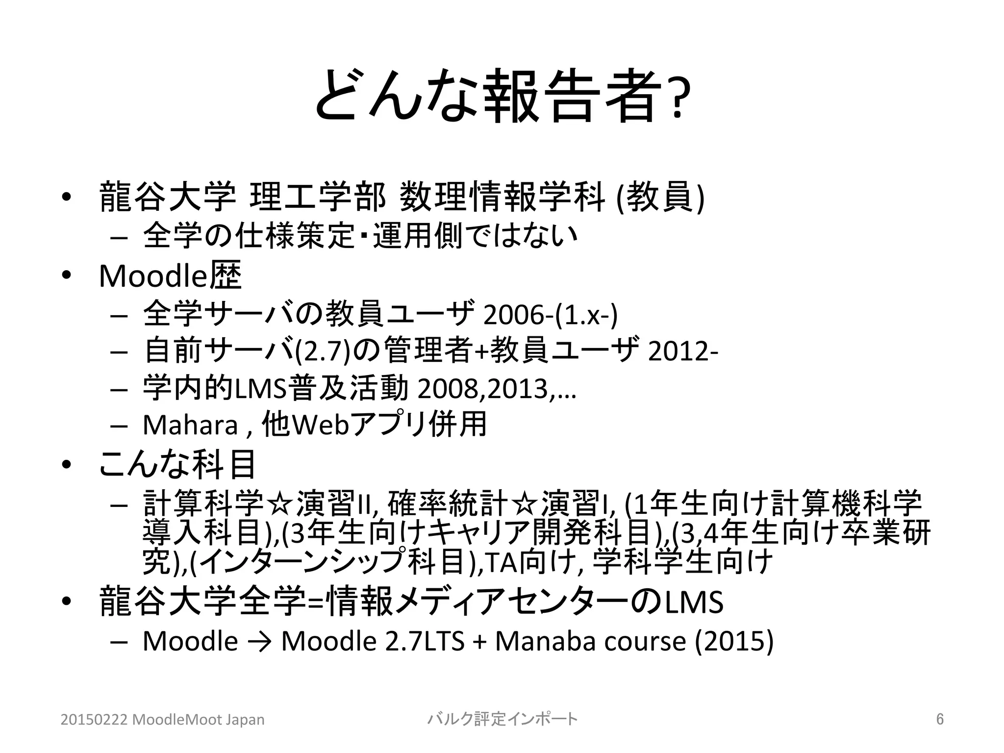 どんな報告者?	
•  龍谷大学 理工学部 数理情報学科	
  (教員)	
  
–  全学の仕様策定・運用側ではない	
  
•  Moodle歴	
  
–  全学サーバの教員ユーザ	
  2006-­‐(1.x-­‐)	
  
–  自前サーバ(2.7)の管理者+教員ユーザ	
  2012-­‐	
  
–  学内的LMS普及活動	
  2008,2013,…	
  
–  Mahara	
  ,	
  他Webアプリ併用	
  
•  こんな科目	
  
–  計算科学☆演習II,	
  確率統計☆演習I,	
  (1年生向け計算機科学
導入科目),(3年生向けキャリア開発科目),(3,4年生向け卒業研
究),(インターンシップ科目),TA向け,	
  学科学生向け	
  
•  龍谷大学全学=情報メディアセンターのLMS	
  	
  
–  Moodle	
  →	
  Moodle	
  2.7LTS	
  +	
  Manaba	
  course	
  (2015)	
  
20150222	
  MoodleMoot	
  Japan	
 バルク評定インポート	
 6	
 