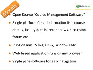 Open Source “Course Management Software” Single platform for all information like, course details, faculty details, recent news, discussion forum etc. Runs on any OS like, Linux, Windows etc. Web based application runs on any browser Single page software for easy navigation Moodle 