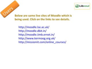 http://moodle.lse.ac.uk/ http://moodle.dbit.in/ http://moodle.iimb.ernet.in/ http://www.kermoog.org.uk/ http://missioniit.com/online_courses/ Below are some live sites of Moodle which is being used. Click on the links to see details. Users 