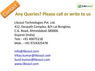 Any Queries? Please call or write to us Libsoul Technologies Pvt. Ltd. 412, Devpath Complex, B/h Lal Bunglow, C.G. Road, Ahmedabad-380006 Gujarat (India) Tele - +91 40075118 Mob. - +91 9724325478 [email_address] [email_address] [email_address] www.libsoul.com Contact 