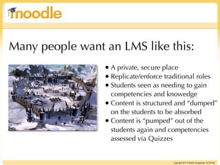Many people want an LMS like this:
                 • A private, secure place
                 • Replicate/enforce traditional roles
                 • Students seen as needing to gain
                   competencies and knowedge
                 • Content is structured and “dumped”
                   on the students to be absorbed
                 • Content is “pumped” out of the
                   students again and competencies
                   assessed via Quizzes


                                         Copyright 2011 © Martin Dougiamas CC BY-NC
 