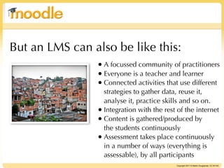 But an LMS can also be like this:
                • A focussed community of practitioners
                • Everyone is a teacher and learner
                • Connected activities that use different
                  strategies to gather data, reuse it,
                  analyse it, practice skills and so on.
                • Integration with the rest of the internet
                • Content is gathered/produced by
                  the students continuously
                • Assessment takes place continuously
                  in a number of ways (everything is
                  assessable), by all participants
                                            Copyright 2011 © Martin Dougiamas CC BY-NC
 