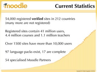 Current Statistics

54,000 registered veriﬁed sites in 212 countries
(many more are not registered)

Registered sites contain 41 million users,
4.4 million courses and 1.1 million teachers

Over 1500 sites have more than 10,000 users

97 language packs exist, 17 are complete

54 specialised Moodle Partners


                                                   Copyright 2011 © Martin Dougiamas CC BY-NC
 