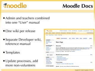 Moodle Docs

• Admin and teachers combined
 into one “User” manual

• One wiki per release

• Separate Developer wiki,
 reference manual

• Templates

• Update processes, add
 more non-volunteers
                                    Copyright 2011 © Martin Dougiamas CC BY-NC
 