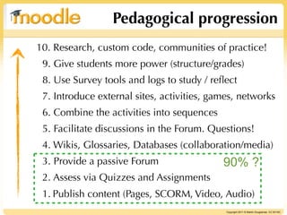 Pedagogical progression
10. Research, custom code, communities of practice!
 9. Give students more power (structure/grades)
 8. Use Survey tools and logs to study / reﬂect
 7. Introduce external sites, activities, games, networks
 6. Combine the activities into sequences
 5. Facilitate discussions in the Forum. Questions!
 4. Wikis, Glossaries, Databases (collaboration/media)
 3. Provide a passive Forum                 90% ?
 2. Assess via Quizzes and Assignments
 1. Publish content (Pages, SCORM, Video, Audio)
                                             Copyright 2011 © Martin Dougiamas CC BY-NC
 