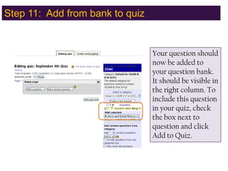 Step 11:  Add from bank to quizYour question should now be added to your question bank.  It should be visible in the right column. To include this question in your quiz, check the box next to question and click Add to Quiz.