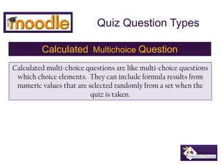 Quiz Question Types CalculatedMultichoiceQuestion Calculated multi-choice questions are like multi-choice questions which choice elements.  They can include formula results from numeric values that are selected randomly from a set when the quiz is taken. 