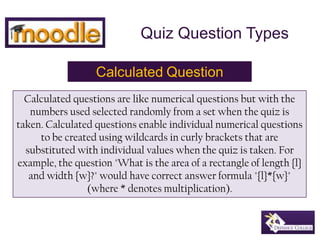 Quiz Question Types CalculatedQuestion Calculated questions are like numerical questions but with the numbers used selected randomly from a set when the quiz is taken. Calculated questions enable individual numerical questions to be created using wildcards in curly brackets that are substituted with individual values when the quiz is taken. For example, the question "What is the area of a rectangle of length {l} and width {w}?" would have correct answer formula "{l}*{w}" (where * denotes multiplication). 