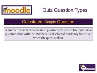 Quiz Question Types Calculated  Simple Question A simpler version of calculated questions which are like numerical questions but with the numbers used selected randomly from a set when the quiz is taken. 