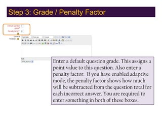 Step 3: Grade / Penalty Factor,[object Object],Enter a default question grade. This assigns a point value to this question. Also enter a penalty factor.  If you have enabled adaptive mode, the penalty factor shows how much will be subtracted from the question total for each incorrect answer. You are required to enter something in both of these boxes.,[object Object]