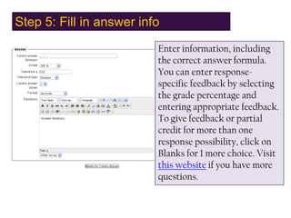 Step 5: Fill in answer info,[object Object],Enter information, including the correct answer formula. You can enter response-specific feedback by selecting the grade percentage and entering appropriate feedback. To give feedback or partial credit for more than one response possibility, click on Blanks for 1 more choice. Visit this website if you have more questions.,[object Object]