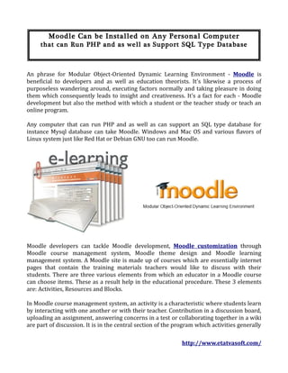 Moodle Can be Installed on Any Personal Computer
     that can Run PHP and as well as Support SQL Type Database



An phrase for Modular Object-Oriented Dynamic Learning Environment - Moodle is
beneficial to developers and as well as education theorists. It's likewise a process of
purposeless wandering around, executing factors normally and taking pleasure in doing
them which consequently leads to insight and creativeness. It's a fact for each - Moodle
development but also the method with which a student or the teacher study or teach an
online program.

Any computer that can run PHP and as well as can support an SQL type database for
instance Mysql database can take Moodle. Windows and Mac OS and various flavors of
Linux system just like Red Hat or Debian GNU too can run Moodle.




Moodle developers can tackle Moodle development, Moodle customization through
Moodle course management system, Moodle theme design and Moodle learning
management system. A Moodle site is made up of courses which are essentially internet
pages that contain the training materials teachers would like to discuss with their
students. There are three various elements from which an educator in a Moodle course
can choose items. These as a result help in the educational procedure. These 3 elements
are: Activities, Resources and Blocks.

In Moodle course management system, an activity is a characteristic where students learn
by interacting with one another or with their teacher. Contribution in a discussion board,
uploading an assignment, answering concerns in a test or collaborating together in a wiki
are part of discussion. It is in the central section of the program which activities generally

                                                              http://www.etatvasoft.com/
 