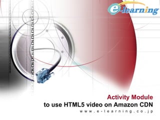 Activity Module
to use HTML5 video on Amazon CDN
           w w w . e - l e a r n i n g . c o . j p
 