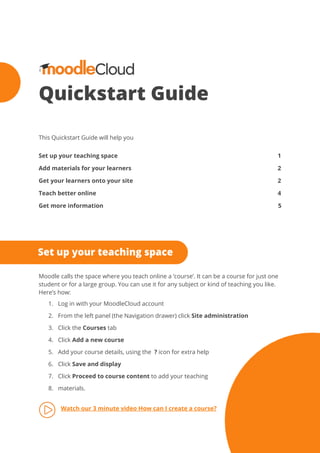 Quickstart Guide 
 
 
 
This Quickstart Guide will help you 
 
Set up your teaching space 1 
Add materials for your learners 2 
Get your learners onto your site 2 
Teach better online 4 
Get more information 5 
 
 
 
Moodle calls the space where you teach online a ‘course’. It can be a course for just one 
student or for a large group. You can use it for any subject or kind of teaching you like. 
Here’s how: 
1. Log in with your MoodleCloud account 
2. From the left panel (the Navigation drawer) click ​Site administration 
3. Click the ​Courses​ tab 
4. Click ​Add a new course 
5. Add your course details, using the ​?​ icon for extra help 
6. Click ​Save and display 
7. Click ​Proceed to course content​ to add your teaching  
8. materials. 
 
Watch our 3 minute video How can I create a course?
 