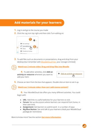 1. Log in and go to the course you made 
2. Click the cog icon top right and then click Turn editing on: 
 
3. To add files such as documents or presentations, drag and drop from your 
desktop (but remember with​ MoodleCloud free​,​ ​your storage is limited) 
 
Watch our 2 minute video: Drag and drop files into Moodle 
 
4. To add other activities, click ​Add an 
activity or resource​ wherever you want to 
add your item: 
 
5. Choose an item from the box that appears. Double click an item to set it up. 
 
Watch our 3 minute video: How can I add course content? 
 
6. Your MoodleCloud site offers you many different activities. You could 
begin with: 
 
● URL​: Add links to useful websites for your learners to visit.  
● Forum:​ Set up discussions where learners can respond from home, in 
their own time. 
● Assignment:​ Get learners to submit work in a number of ways  
● Big Blue Button​: See and talk to your learners ​(check your MoodleCloud 
package for restrictions) 
 
Want to know more? See the section​ ​Get more information​.  
 