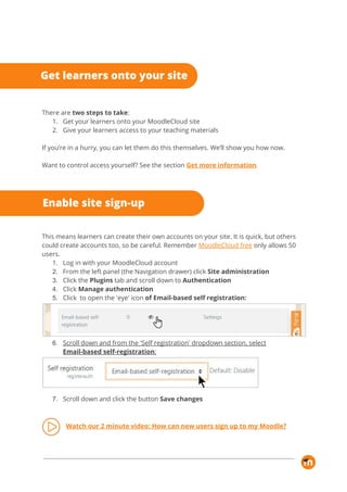  
There are ​two steps to take​: 
1. Get your learners onto your MoodleCloud site 
2. Give your learners access to your teaching materials 
 
If you’re in a hurry, you can let them do this themselves. We’ll show you how now.  
 
Want to control access yourself? See the section​ ​Get more information​. 
 
This means learners can create their own accounts on your site. It is quick, but others 
could create accounts too, so be careful. Remember​ ​MoodleCloud free​ ​only allows 50 
users. 
1. Log in with your MoodleCloud account 
2. From the left panel (the Navigation drawer) click ​Site administration 
3. Click the ​Plugins​ tab and scroll down to ​Authentication 
4. Click ​Manage authentication 
5. Click to open the 'eye' icon​ of Email-based self registration: 
 
6. Scroll down and from the 'Self registration' dropdown section, select 
Email-based self-registration​: 
 
7. Scroll down and click the button ​Save changes 
 
Watch our 2 minute video: How can new users sign up to my Moodle? 
 